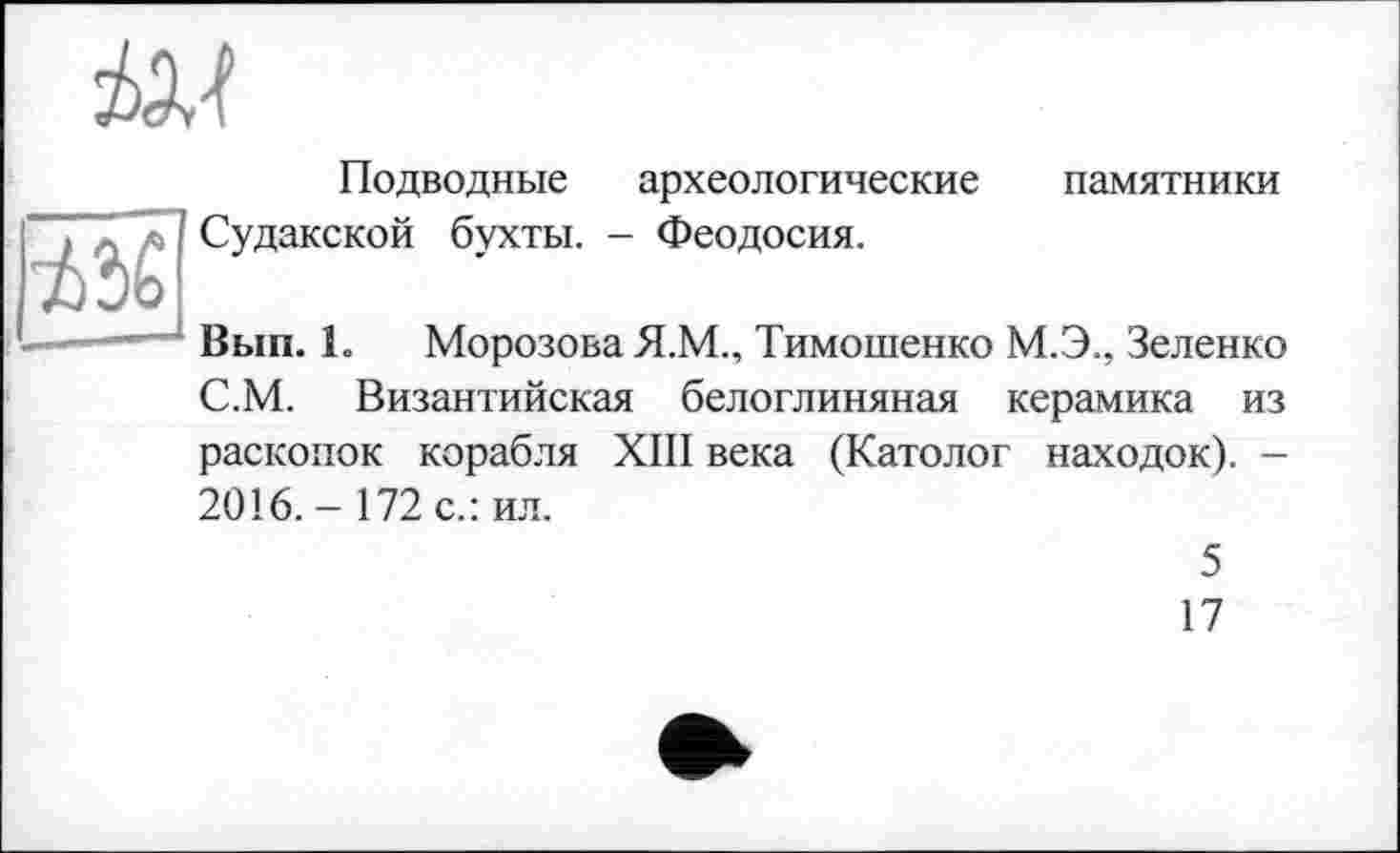 ﻿
Подводные археологические памятники ~7 л А Судакской бухты. - Феодосия.
----... Вып. 1. Морозова Я.М., Тимошенко М.Э., Зеленко С.М. Византийская белоглиняная керамика из раскопок корабля XIII века (Католог находок). -2016.-172 с.: ил.
5
17